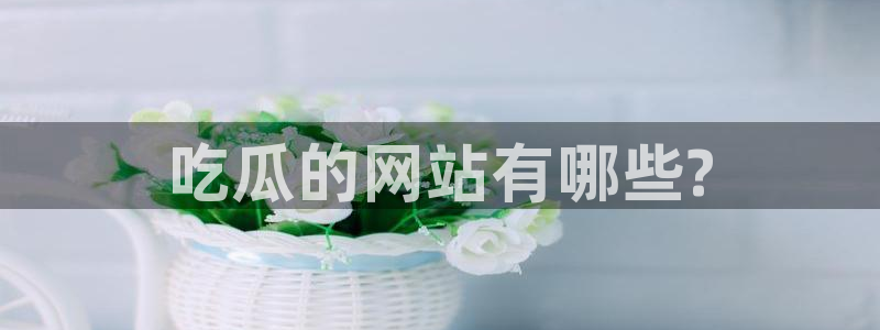 51吃瓜今日吃瓜莫里秀:吃瓜的网站有哪些?