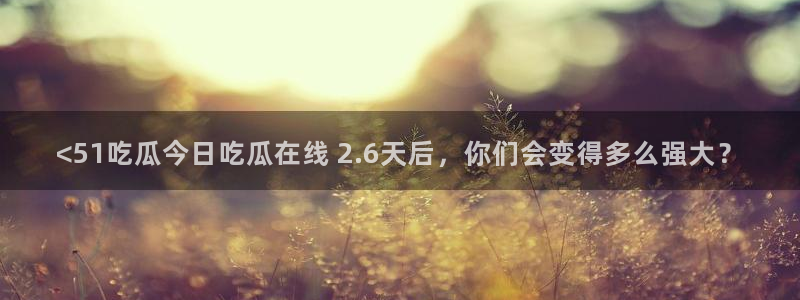 51吃瓜今日吃瓜最新网址:<51吃瓜今日吃瓜在线 2.6天后,你们会变得多么强大?